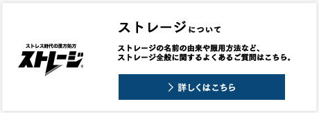 ストレージについて ストレージの名前の由来や服用方法など、ストレージ全般に関するよくあるご質問はこちら。