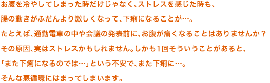 お腹を冷やしてしまった時だけじゃなく、 ストレスを感じた時も、腸の動きがふだんより激しくなって、下痢になることが…。 たとえば、通勤電車の中や会議の発表前に、 お腹が痛くなることはありませんか？ その原因、実はストレスかもしれません。 しかも1回そういうことがあると、「また下痢になるのでは…」という不安で、また下痢に…。そんな悪循環にはまってしまいます。