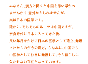 みなさん、漢方と聞くと中国を思い浮かべませんか？ 意外かもしれませんが、実は日本の医学です。確かに、そもそものルーツは中国ですが、奈良時代に日本に入ってきた後、長い年月をかけて日本の医学として確立、発展されたものが今の漢方。 ちなみに、中国でも中医学として独自に発展して、今も暮らしに欠かせない存在となっています。