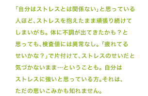 「自分はストレスとは関係ない」と思っている人ほど、ストレスを抱えたまま頑張り続けてしまいがち。 体に不調が出てきたかも？と思っても、検査値には異常なし。 「疲れてるせいかな？」で片付けて、ストレスのせいだと気づかないまま…ということも。 自分はストレスに強いと思っている方。それは、ただの思いこみかも知れません。