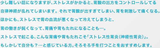 少し難しい話になりますが、ストレスがかかると、胃酸の出方をコントロールしてる自律神経が乱れてしまいます。 それで胃酸が出すぎてしまい、胃を刺激して痛くなる。 ほかにも、ストレスで胃の血流が悪くなって冷えてしまうと、胃の働きが鈍くなって、胃痛や胃もたれになることも…。ストレスで起こる、こんな胃痛や胃もたれこそ「ストレス性胃炎（神経性胃炎）」。もしかして自分も？…と感じている方。そろそろ手を打つことをおすすめします。