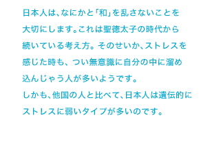 日本人は、なにかと「和」を乱さないことを大切にします。これは聖徳太子の時代から続いている考え方。 そのせいか、ストレスを感じた時も、 つい無意識に自分の中に溜め込んじゃう人が多いようです。しかも、他国の人と比べて、日本人は遺伝的にストレスに弱いタイプが多いのです。